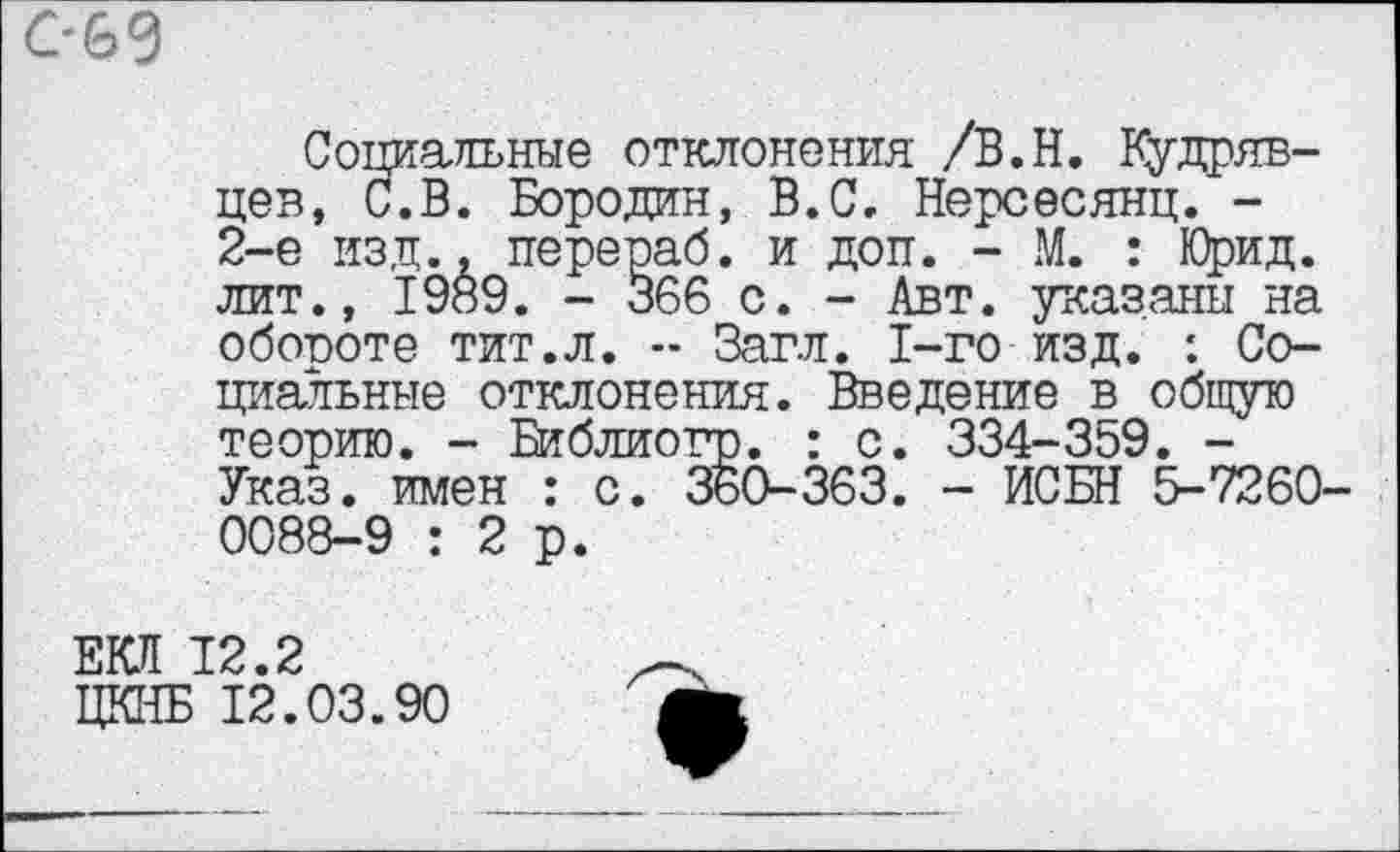 ﻿С-&9
Социальные отклонения /В.Н. Кудрявцев, С.В. Бородин, В.С. Нерсесянц. -2-е изд., перераб. и доп. - М. : Юрид. лит., 1989. - 366 с. - Авт. указаны на обороте тит.л. -- Загл. 1-го изд. *. Социальные отклонения. Введение в общую теорию. - Библиогр. : с. 334-359. -Указ, имен : с. 360-363. - ИСБН 5-7260-0088-9 :2р.
ЕКЛ 12.2
ЦКНБ 12.03.90
